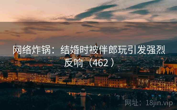 网络炸锅：结婚时被伴郎玩引发强烈反响（462 ）  第1张