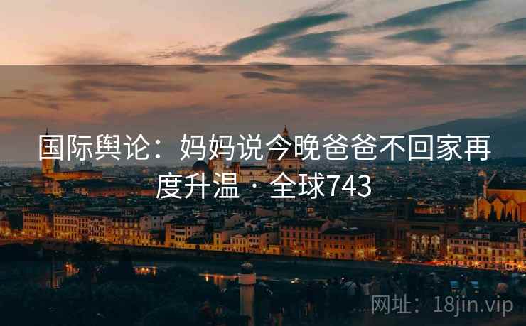 国际舆论：妈妈说今晚爸爸不回家再度升温 · 全球743  第2张