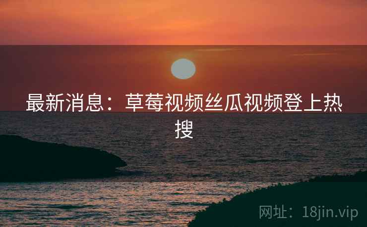 最新消息：草莓视频丝瓜视频登上热搜