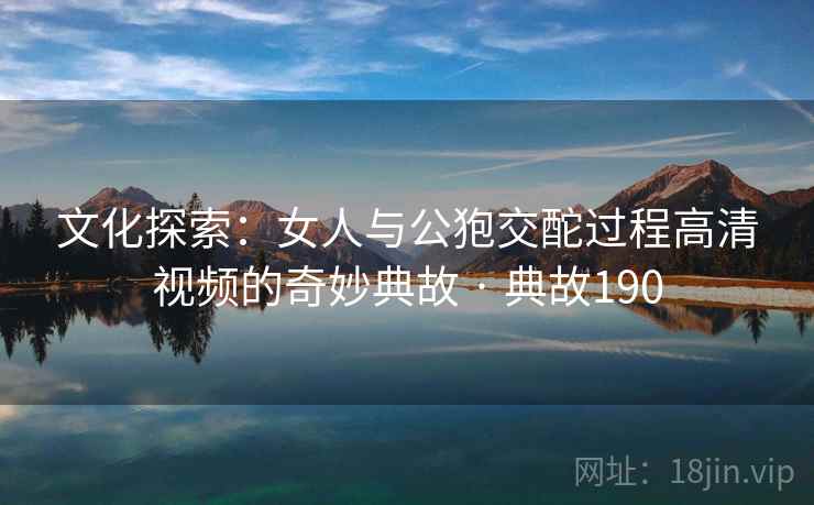文化探索：女人与公狍交酡过程高清视频的奇妙典故 · 典故190  第1张
