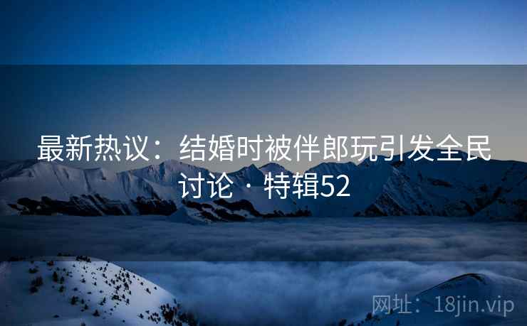 最新热议:结婚时被伴郎玩引发全民讨论 · 特辑52