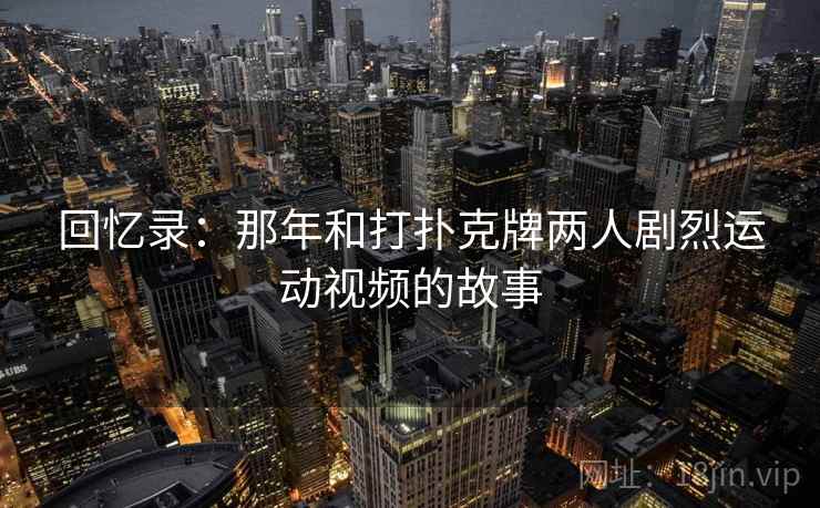 回忆录：那年和打扑克牌两人剧烈运动视频的故事  第1张