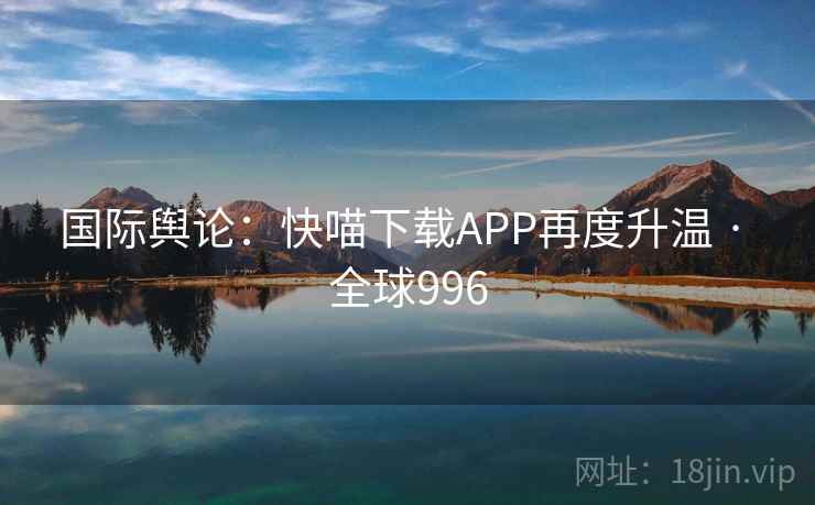 国际舆论:快喵下载APP再度升温 · 全球996