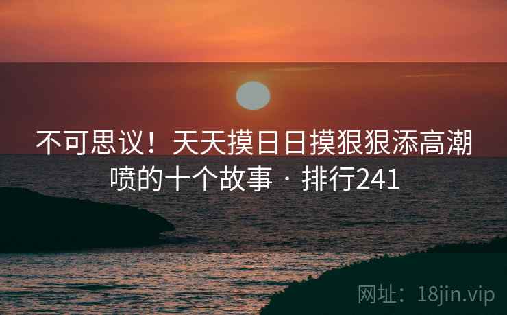 不可思议!天天摸日日摸狠狠添高潮喷的十个故事 · 排行241