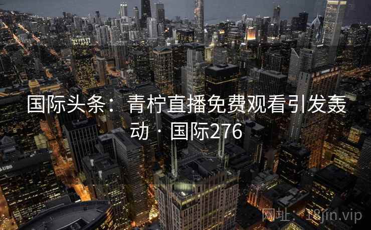 国际头条:青柠直播免费观看引发轰动 · 国际276  第2张 国际头条:青柠直播免费观看引发轰动 · 国际276  第2张