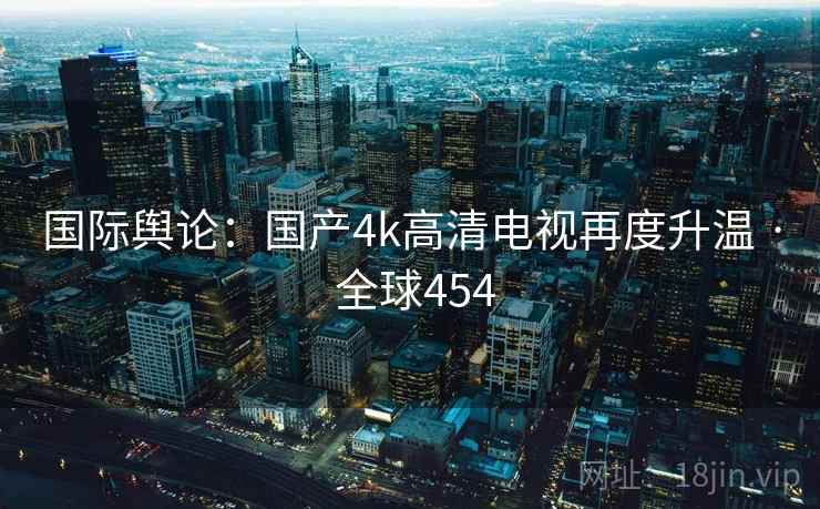 国际舆论:国产4k高清电视再度升温 · 全球454  第2张 国际舆论:国产4k高清电视再度升温 · 全球454  第2张