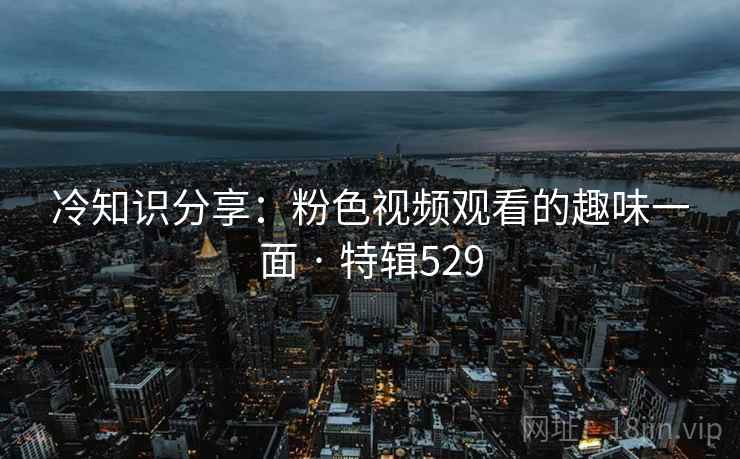 冷知识分享:粉色视频观看的趣味一面 · 特辑529  第2张 冷知识分享:粉色视频观看的趣味一面 · 特辑529  第2张