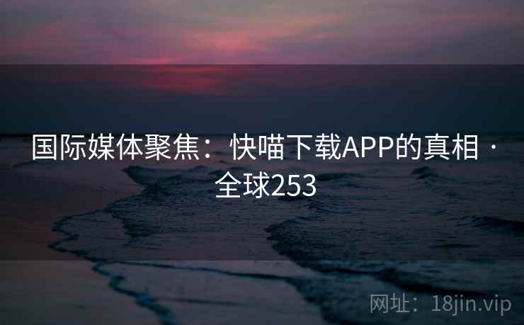 国际媒体聚焦：快喵下载APP的真相 · 全球253  第2张